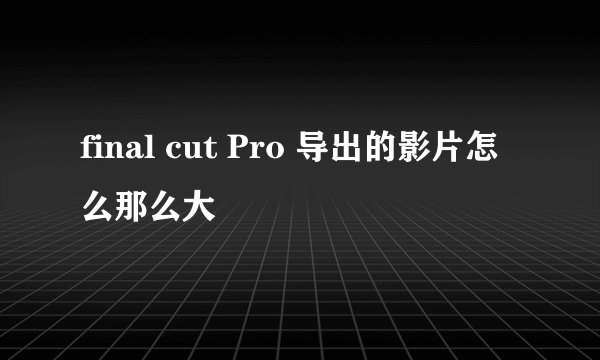 final cut Pro 导出的影片怎么那么大