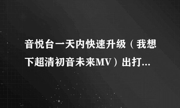 音悦台一天内快速升级（我想下超清初音未来MV）出打卡还有加积分多的方法吗我经验76