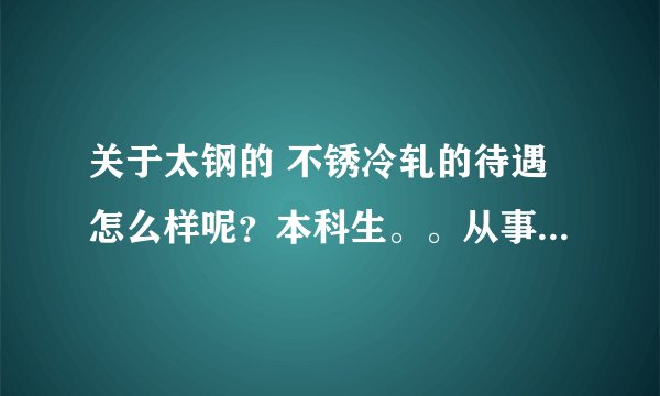 关于太钢的 不锈冷轧的待遇怎么样呢？本科生。。从事的工作有没有技术含量？还有这个人说的是不是真的？？