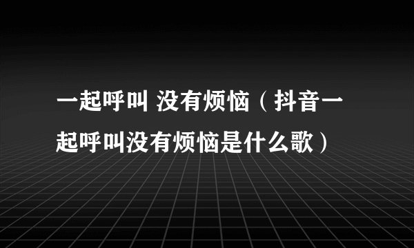 一起呼叫 没有烦恼（抖音一起呼叫没有烦恼是什么歌）