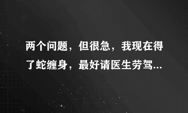 两个问题，但很急，我现在得了蛇缠身，最好请医生劳驾回答！第一：为什么会得蛇缠身这种病，是什么原因...