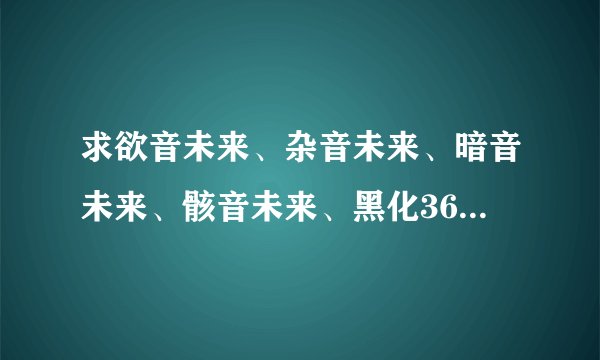 求欲音未来、杂音未来、暗音未来、骸音未来、黑化36曲的歌曲，越多越好