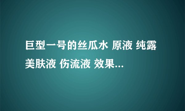 巨型一号的丝瓜水 原液 纯露 美肤液 伤流液 效果一样吗 用起来有什么不同 谢谢