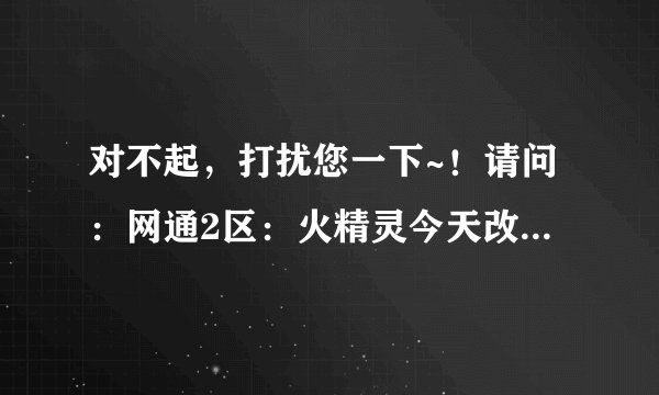 对不起，打扰您一下~！请问：网通2区：火精灵今天改成什么区了啊？