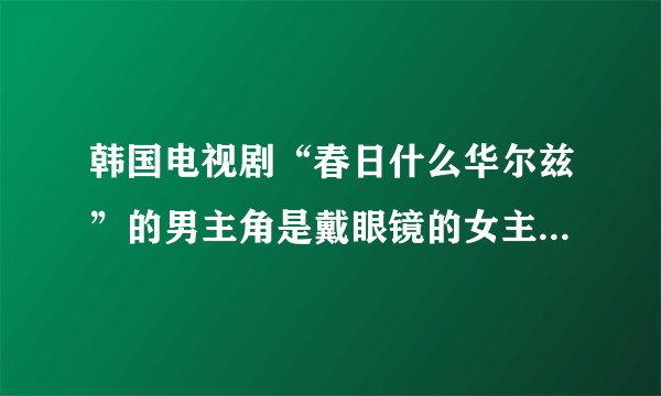 韩国电视剧“春日什么华尔兹”的男主角是戴眼镜的女主角到法国留过学
