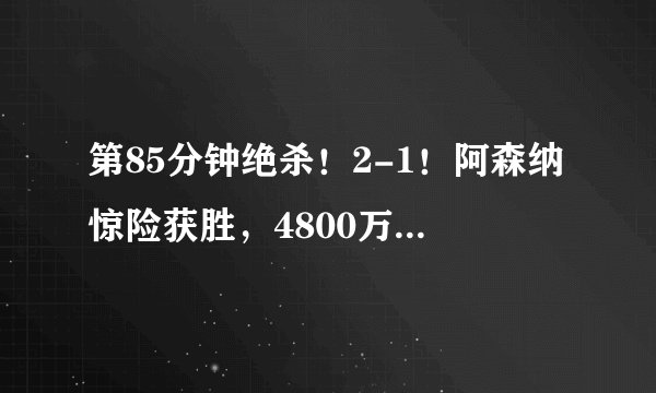 第85分钟绝杀！2-1！阿森纳惊险获胜，4800万球星破门