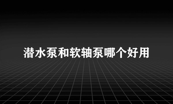 潜水泵和软轴泵哪个好用