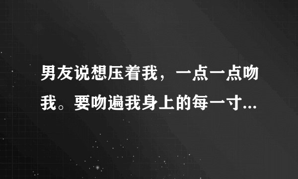 男友说想压着我，一点一点吻我。要吻遍我身上的每一寸肌肤。这到底是什么意思？我应该怎么回应他呢？