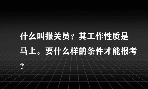什么叫报关员？其工作性质是马上。要什么样的条件才能报考？