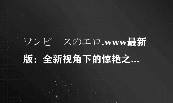 ワンピースのエロ.www最新版：全新视角下的惊艳之旅-ワンピースのエロ.www最新版的惊艳之旅
