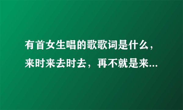 有首女生唱的歌歌词是什么，来时来去时去，再不就是来时喜，去时悲，记得中国好声音里面还有个人在唱
