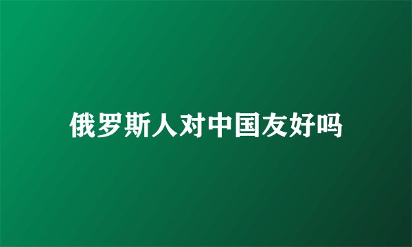 俄罗斯人对中国友好吗