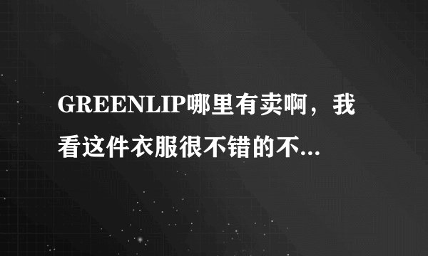 GREENLIP哪里有卖啊，我看这件衣服很不错的不知道谁能告诉我一下，不胜感激！