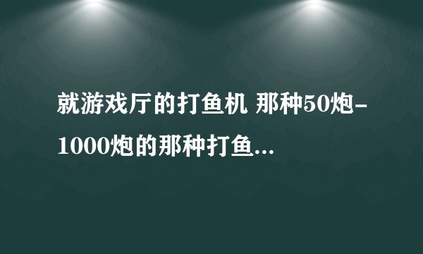 就游戏厅的打鱼机 那种50炮-1000炮的那种打鱼机 有一网打尽的那种 该怎么玩