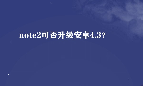 note2可否升级安卓4.3？