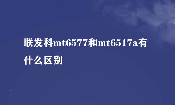 联发科mt6577和mt6517a有什么区别