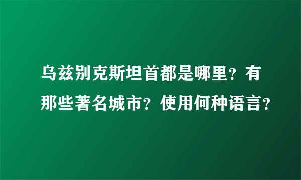 乌兹别克斯坦首都是哪里？有那些著名城市？使用何种语言？
