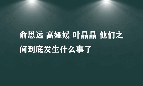 俞思远 高娅媛 叶晶晶 他们之间到底发生什么事了