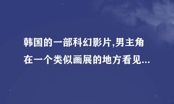 韩国的一部科幻影片,男主角在一个类似画展的地方看见一个女孩,在他们相处的过程中