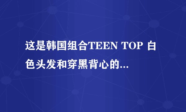 这是韩国组合TEEN TOP 白色头发和穿黑背心的男生叫什麼名字（真名和艺名）