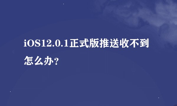 iOS12.0.1正式版推送收不到怎么办？