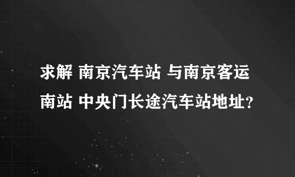 求解 南京汽车站 与南京客运南站 中央门长途汽车站地址？