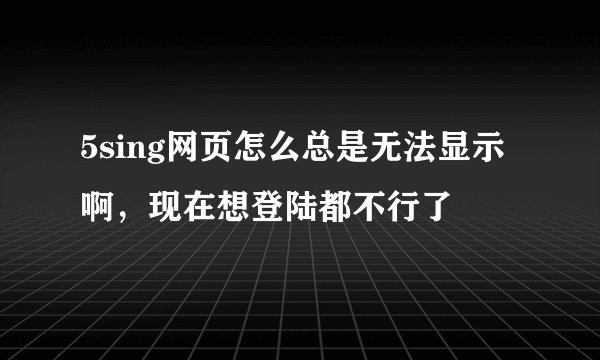 5sing网页怎么总是无法显示啊，现在想登陆都不行了
