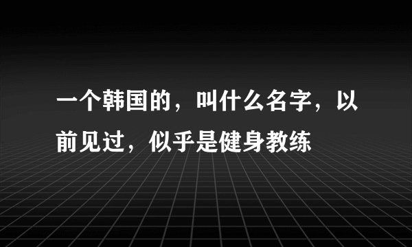 一个韩国的,叫什么名字,以前见过,似乎是健身教练