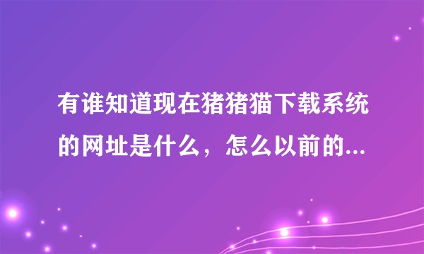 有谁知道现在猪猪猫下载系统的网址是什么，怎么以前的进不去了！