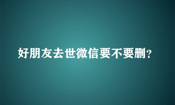 好朋友去世微信要不要删？
