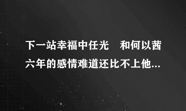 下一站幸福中任光晞和何以茜六年的感情难道还比不上他和梁慕橙不到一年的感情吗？