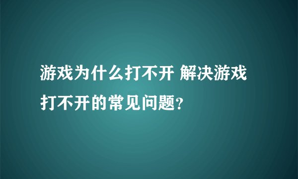 游戏为什么打不开 解决游戏打不开的常见问题？