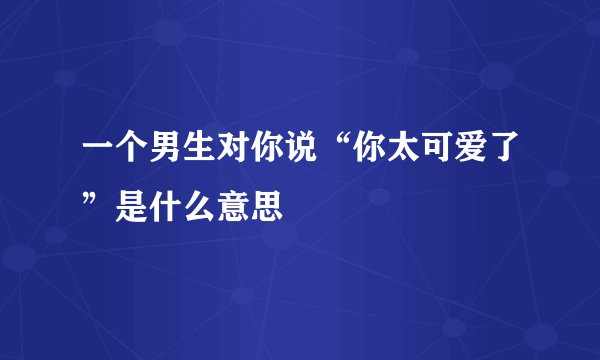 一个男生对你说“你太可爱了”是什么意思