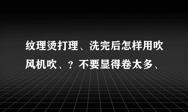 纹理烫打理、洗完后怎样用吹风机吹、？不要显得卷太多、