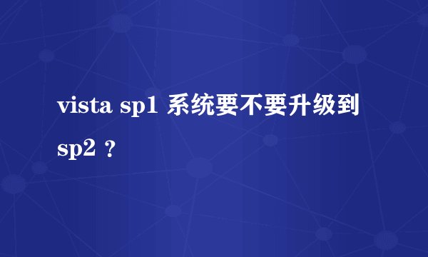 vista sp1 系统要不要升级到 sp2 ？