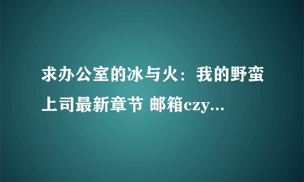 求办公室的冰与火：我的野蛮上司最新章节 邮箱czy7162@163.com