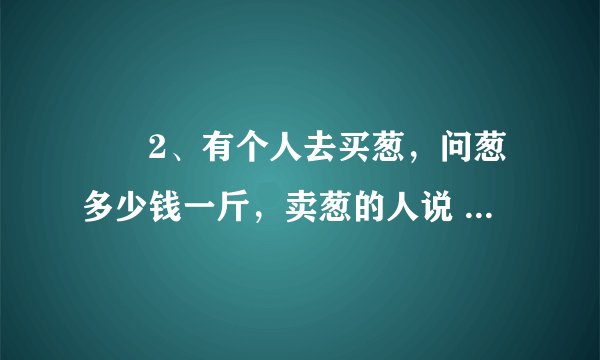　　2、有个人去买葱，问葱多少钱一斤，卖葱的人说 1块钱1斤，这是100斤，要完100元，买葱的人