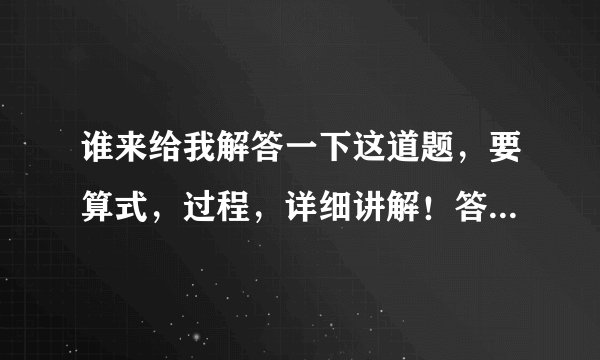 谁来给我解答一下这道题，要算式，过程，详细讲解！答对给分！！！！！！！