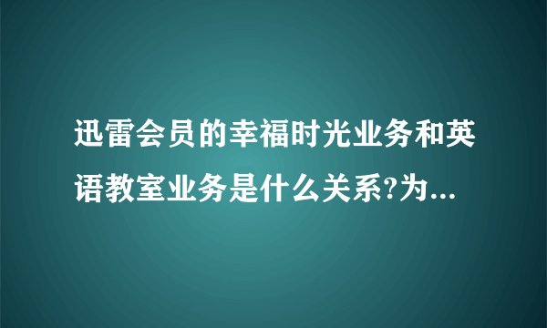 迅雷会员的幸福时光业务和英语教室业务是什么关系?为什么开通会员后查询业务有一项是幸福时光,有一项是...