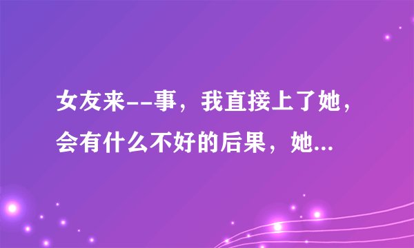 女友来--事，我直接上了她，会有什么不好的后果，她生气了,我就走了