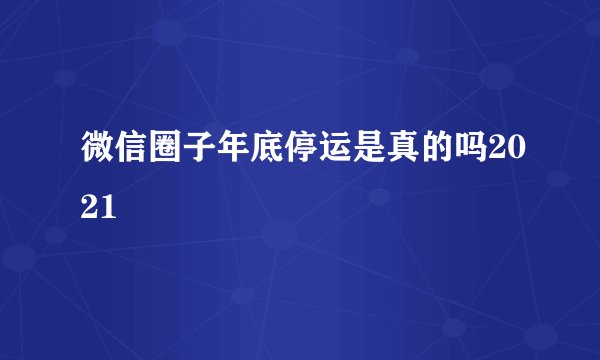 微信圈子年底停运是真的吗2021