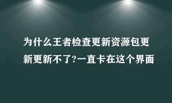 为什么王者检查更新资源包更新更新不了?一直卡在这个界面