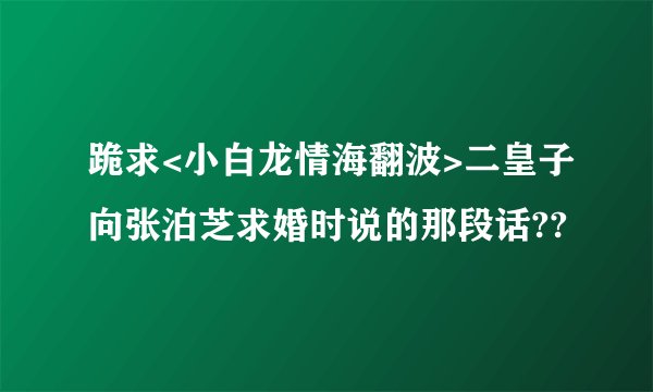 跪求<小白龙情海翻波>二皇子向张泊芝求婚时说的那段话??