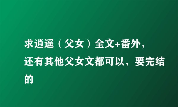 求逍遥（父女）全文+番外，还有其他父女文都可以，要完结的