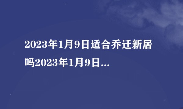 2023年1月9日适合乔迁新居吗2023年1月9日乔迁许新居黄道吉日查询