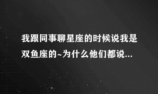 我跟同事聊星座的时候说我是双鱼座的~为什么他们都说双鱼座的人都好可怕好恐怖呢？