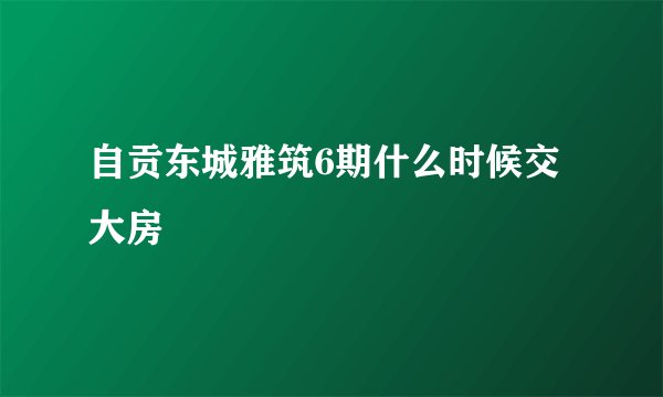 自贡东城雅筑6期什么时候交大房