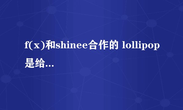 f(x)和shinee合作的 lollipop是给H兔和那个产品做得广告曲啊