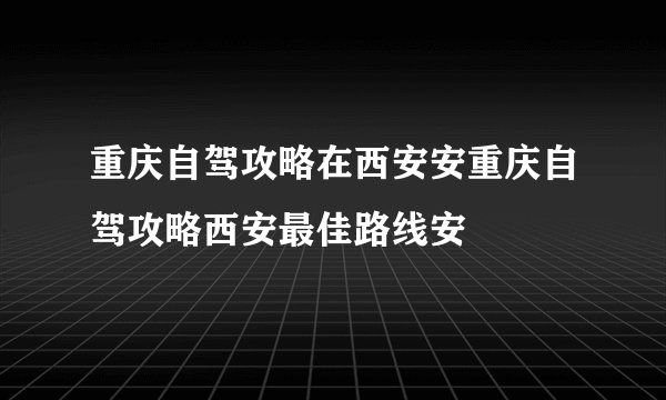 重庆自驾攻略在西安安重庆自驾攻略西安最佳路线安