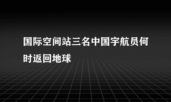 国际空间站三名中国宇航员何时返回地球